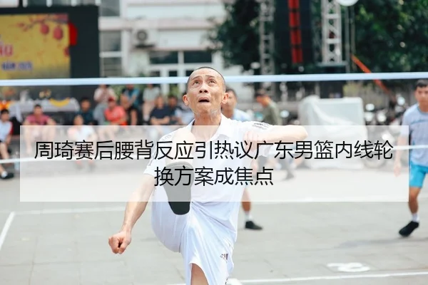 周琦赛后腰背反应引热议广东男篮内线轮换方案成焦点